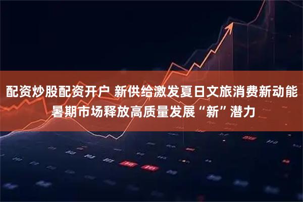 配资炒股配资开户 新供给激发夏日文旅消费新动能 暑期市场释放高质量发展“新”潜力
