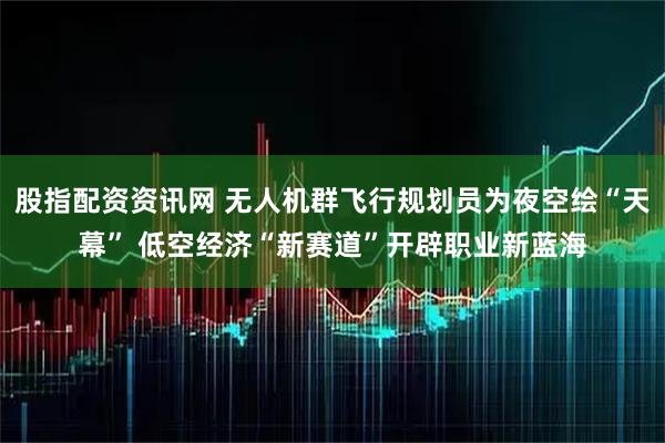 股指配资资讯网 无人机群飞行规划员为夜空绘“天幕” 低空经济“新赛道”开辟职业新蓝海