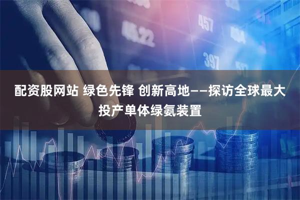 配资股网站 绿色先锋 创新高地——探访全球最大投产单体绿氨装置