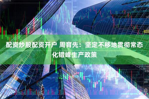 配资炒股配资开户 周育先：坚定不移地贯彻常态化错峰生产政策