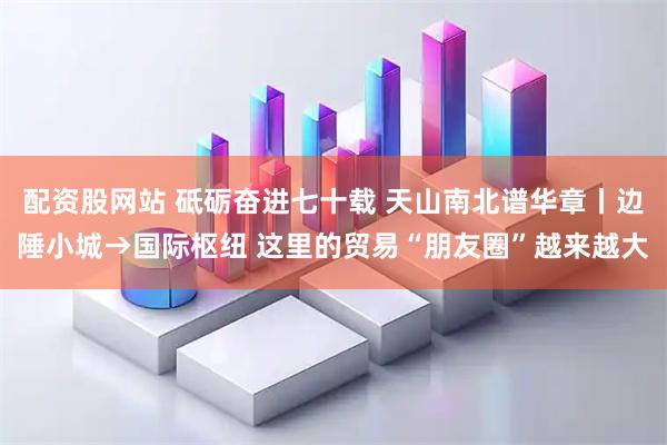 配资股网站 砥砺奋进七十载 天山南北谱华章丨边陲小城→国际枢纽 这里的贸易“朋友圈”越来越大