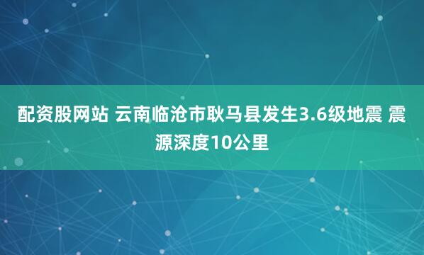 配资股网站 云南临沧市耿马县发生3.6级地震 震源深度10公里