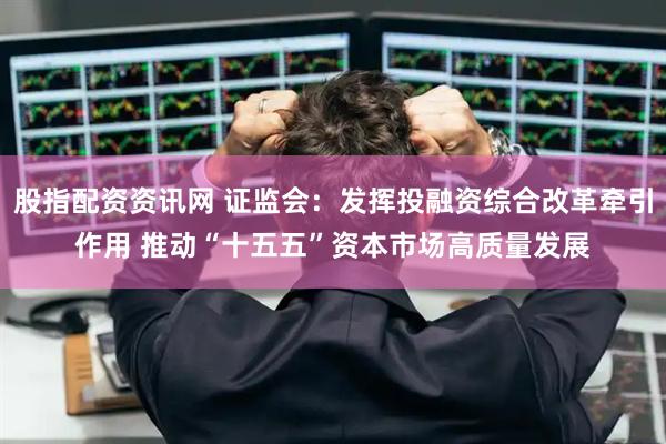 股指配资资讯网 证监会：发挥投融资综合改革牵引作用 推动“十五五”资本市场高质量发展