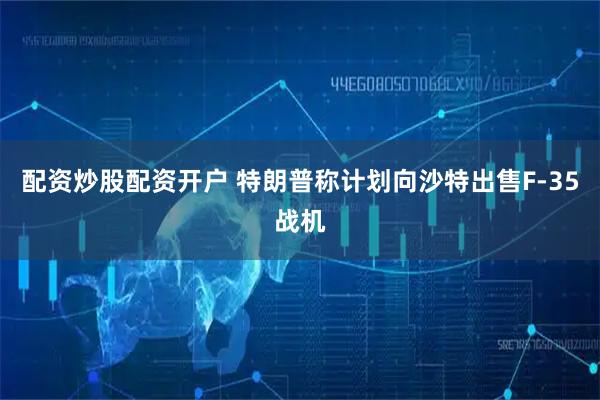 配资炒股配资开户 特朗普称计划向沙特出售F-35战机