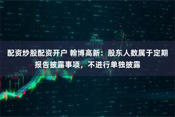 配资炒股配资开户 翰博高新：股东人数属于定期报告披露事项，不进行单独披露