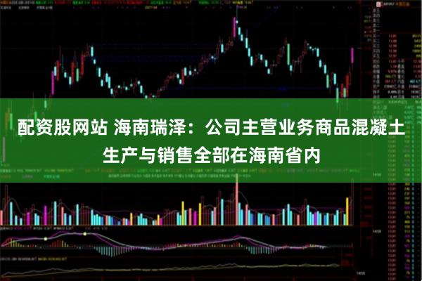配资股网站 海南瑞泽：公司主营业务商品混凝土生产与销售全部在海南省内