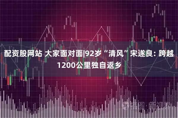 配资股网站 大家面对面|92岁“清风”宋遂良: 跨越1200公里独自返乡