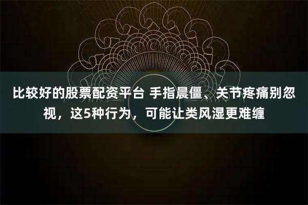 比较好的股票配资平台 手指晨僵、关节疼痛别忽视，这5种行为，可能让类风湿更难缠