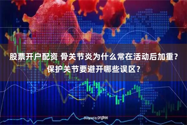 股票开户配资 骨关节炎为什么常在活动后加重？保护关节要避开哪些误区？